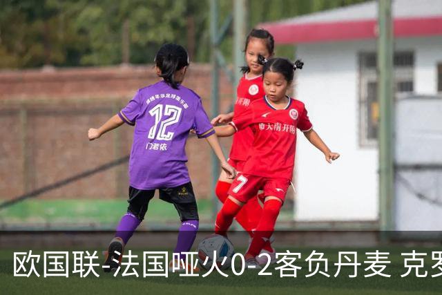 欧国联-法国哑火0-2客负丹麦 克罗地亚夺头名